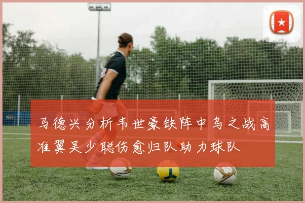 马德兴分析韦世豪缺阵中乌之战高准翼吴少聪伤愈归队助力球队