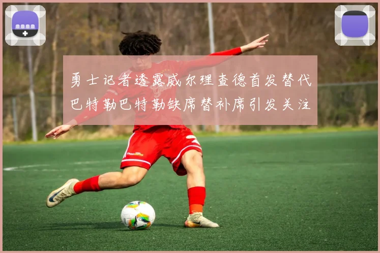 勇士记者透露威尔理查德首发替代巴特勒巴特勒缺席替补席引发关注