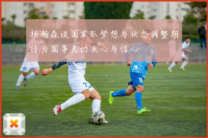 杨瀚森谈国家队梦想与状态调整期待为国争光的决心与信心