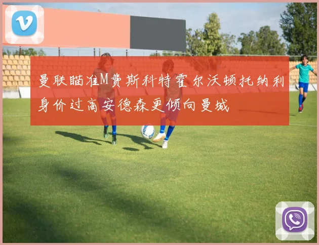 曼联瞄准M费斯科特霍尔沃顿托纳利身价过高安德森更倾向曼城