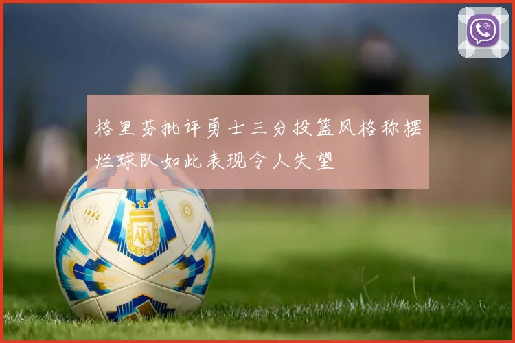 格里芬批评勇士三分投篮风格称摆烂球队如此表现令人失望