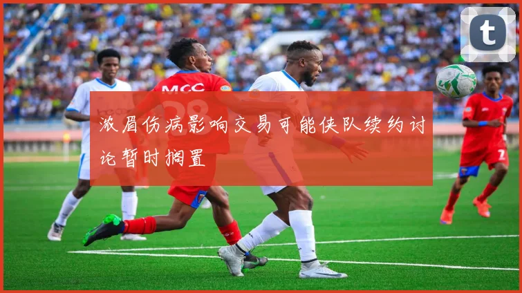 浓眉伤病影响交易可能侠队续约讨论暂时搁置