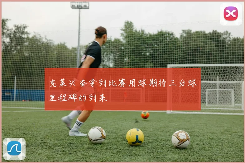 克莱兴奋拿到比赛用球期待三分球里程碑的到来