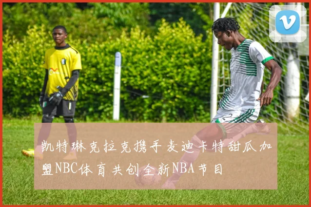 凯特琳克拉克携手麦迪卡特甜瓜加盟NBC体育共创全新NBA节目