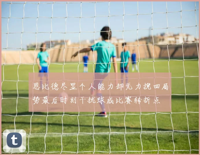 恩比德尽显个人能力却无力挽回局势最后时刻干扰球成比赛转折点