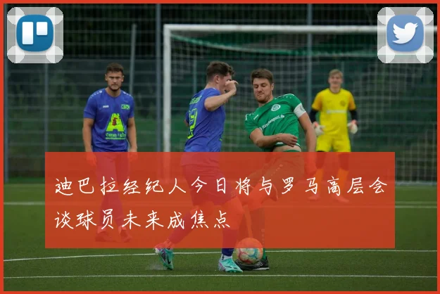 迪巴拉经纪人今日将与罗马高层会谈球员未来成焦点
