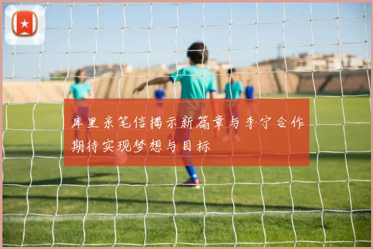 库里亲笔信揭示新篇章与李宁合作期待实现梦想与目标