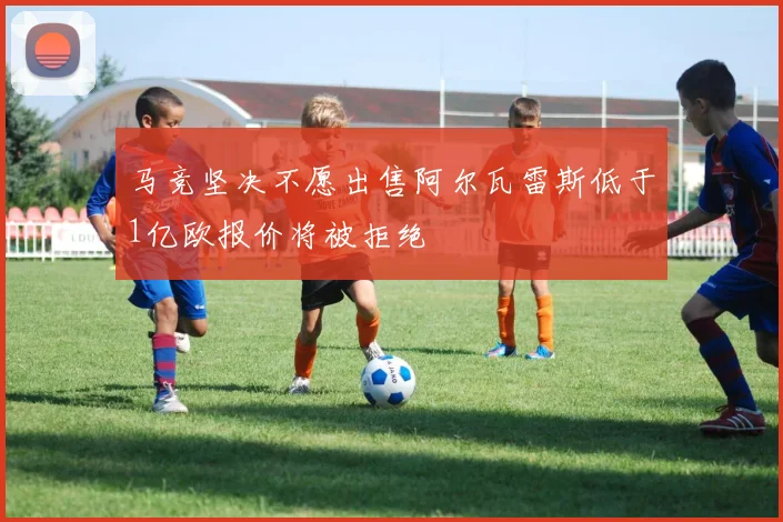 马竞坚决不愿出售阿尔瓦雷斯低于1亿欧报价将被拒绝