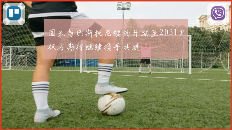 国米与巴斯托尼续约计划至2031年双方期待继续携手共进