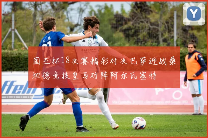 国王杯18决赛精彩对决巴萨迎战桑坦德竞技皇马对阵阿尔瓦塞特