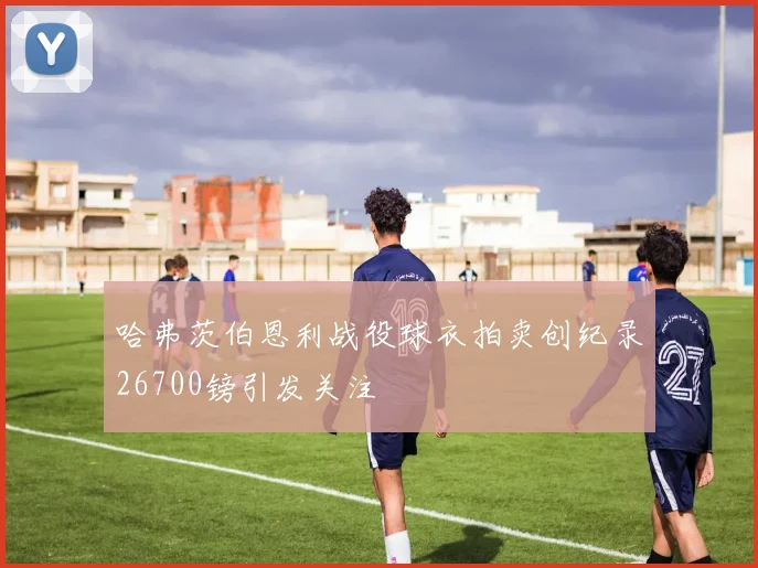 哈弗茨伯恩利战役球衣拍卖创纪录26700镑引发关注