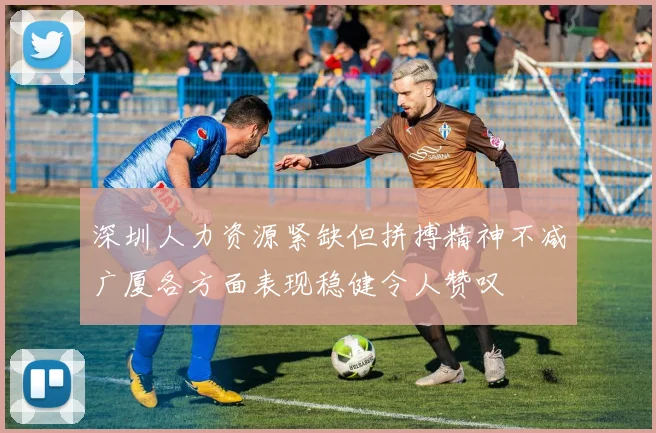深圳人力资源紧缺但拼搏精神不减广厦各方面表现稳健令人赞叹