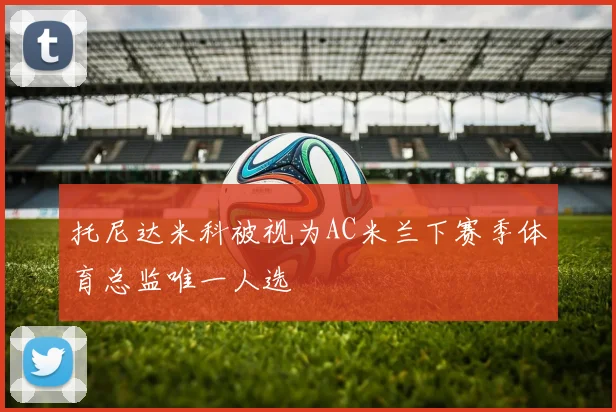 托尼达米科被视为AC米兰下赛季体育总监唯一人选