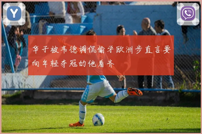 华子被韦德调侃偷学欧洲步直言要向年轻夺冠的他看齐
