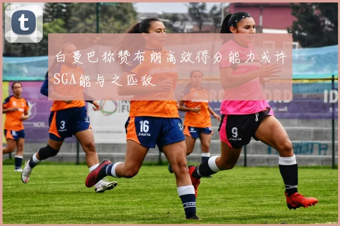 白曼巴称赞布朗高效得分能力或许SGA能与之匹敌