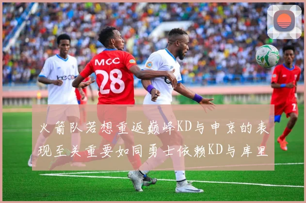 火箭队若想重返巅峰KD与申京的表现至关重要如同勇士依赖KD与库里